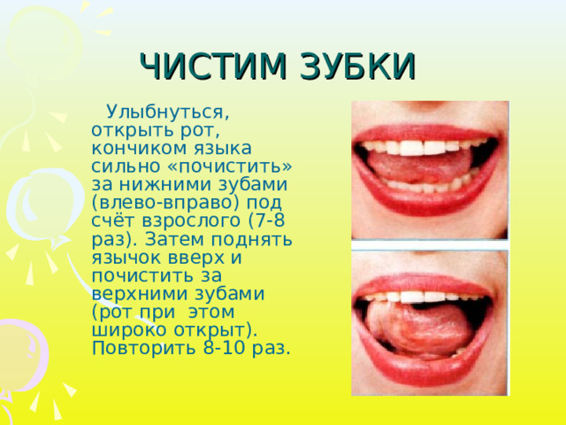 ЧИСТИМ ЗУБКИ  Улыбнуться, открыть рот, кончиком языка сильно «почистить» за нижними зубами (влево-вправо) под счёт взрослого (7-8 раз). Затем поднять язычок вверх и почистить за верхними зубами (рот при этом широко открыт). Повторить 8-10 раз. 