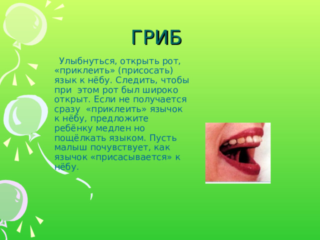 ГРИБ  Улыбнуться, открыть рот, «приклеить» (присосать) язык к нёбу. Следить, чтобы при этом рот был широко открыт. Если не получается сразу «приклеить» язычок к нёбу, предложите ребёнку медлен­ но пощёлкать языком. Пусть малыш почувствует, как язычок «присасывается» к нёбу. 