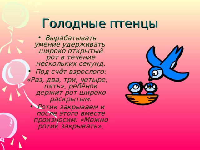 Голодные птенцы Вырабатывать умение удерживать широко открытый рот в течение нескольких секунд. Под счёт взрослого: «Раз, два, три, четыре, пять», ребёнок держит рот широко раскрытым. Ротик закрываем и после этого вместе произносим: «Можно ротик закрывать».   