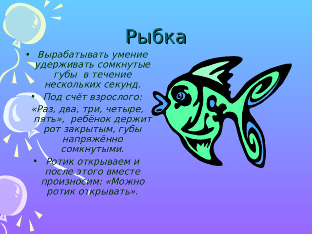Рыбка Вырабатывать умение удерживать сомкнутые губы в течение нескольких секунд. Под счёт взрослого: «Раз, два, три, четыре, пять», ребёнок держит рот закрытым, губы напряжённо сомкнутыми. Ротик открываем и после этого вместе произносим: «Можно ротик открывать».    