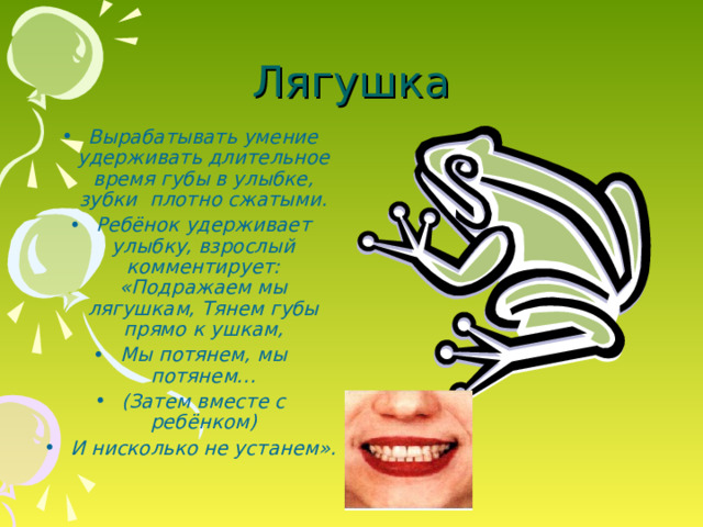 Лягушка Вырабатывать умение удерживать длительное время губы в улыбке, зубки плотно сжатыми. Ребёнок удерживает улыбку, взрослый комментирует: «Подражаем мы лягушкам, Тянем губы прямо к ушкам, Мы потянем, мы потянем… (Затем вместе с ребёнком) И нисколько не устанем».  Вырабатывать умение удерживать длительное время губы в улыбке, зубки плотно сжатыми. Ребёнок удерживает улыбку, взрослый комментирует: «Подражаем мы лягушкам, Тянем губы прямо к ушкам, Мы потянем, мы потянем… (Затем вместе с ребёнком) И нисколько не устанем».   