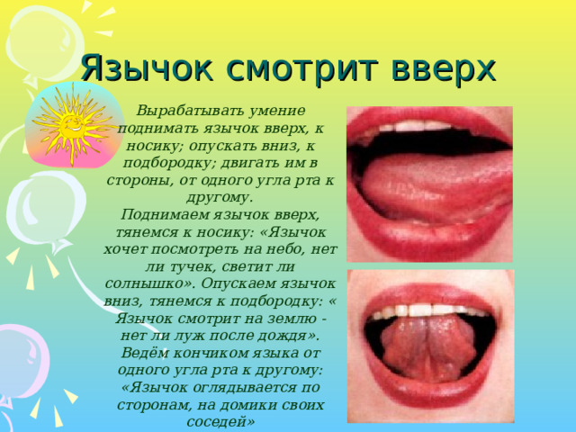 Язычок смотрит вверх Вырабатывать умение поднимать язычок вверх, к носику; опускать вниз, к подбородку; двигать им в стороны, от одного угла рта к другому. Поднимаем язычок вверх, тянемся к носику: «Язычок хочет посмотреть на небо, нет ли тучек, светит ли солнышко». Опускаем язычок вниз, тянемся к подбородку: « Язычок смотрит на землю - нет ли луж после дождя». Ведём кончиком языка от одного угла рта к другому: «Язычок оглядывается по сторонам, на домики своих соседей»  Вырабатывать умение поднимать язычок вверх, к носику; опускать вниз, к подбородку; двигать им в стороны, от одного угла рта к другому. Поднимаем язычок вверх, тянемся к носику: «Язычок хочет посмотреть на небо, нет ли тучек, светит ли солнышко». Опускаем язычок вниз, тянемся к подбородку: « Язычок смотрит на землю - нет ли луж после дождя». Ведём кончиком языка от одного угла рта к другому: «Язычок оглядывается по сторонам, на домики своих соседей»   