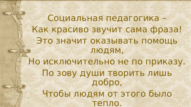 Социальная педагогика – Как красиво звучит сама фраза! Это значит оказывать помощь людям, Но исключительно не по приказу. По зову души творить лишь добро, Чтобы людям от этого было тепло. 