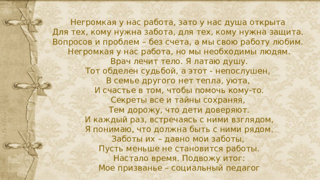 Негромкая у нас работа, зато у нас душа открыта  Для тех, кому нужна забота, для тех, кому нужна защита.  Вопросов и проблем – без счета, а мы свою работу любим.  Негромкая у нас работа, но мы необходимы людям.  Врач лечит тело. Я латаю душу.  Тот обделен судьбой, а этот - непослушен,  В семье другого нет тепла, уюта,  И счастье в том, чтобы помочь кому-то.  Секреты все и тайны сохраняя,  Тем дорожу, что дети доверяют.  И каждый раз, встречаясь с ними взглядом,  Я понимаю, что должна быть с ними рядом.  Заботы их – давно мои заботы,  Пусть меньше не становится работы.  Настало время. Подвожу итог:  Мое призванье – социальный педагог   