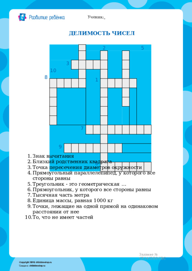 Ученик:   ДЕЛИМОСТЬ  ЧИСЕЛ 4 3 10 2  5 1 7 9 6 8 Знак  вычитания Близкий родственник  квадрата Точка  пересечения  диаметров  окружности Прямоугольный  параллелепипед,  у  которого  все  стороны  равны Треугольник  -  это  геометрическая  … Прямоугольник,  у  которого  все  стороны  равны Тысячная  часть  метра Единица  массы,  равная  1000  кг Точки,  лежащие  на  одной  прямой  на  одинаковом  расстоянии  от  нее То,  что  не  имеет  частей Задание  №  CR24CDBDCBC 