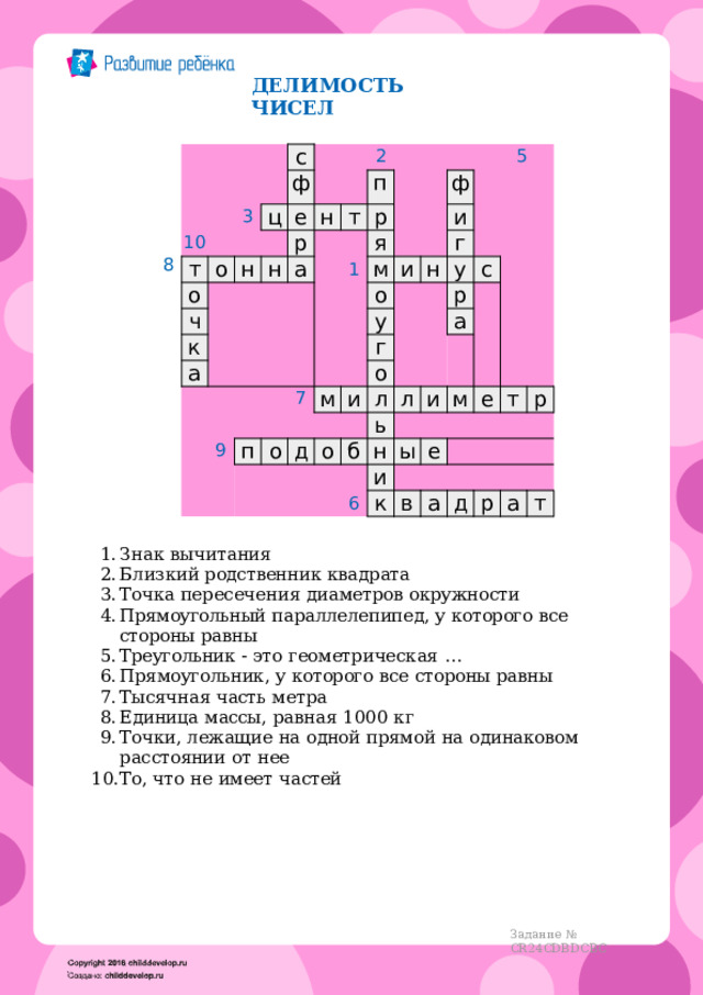 ДЕЛИМОСТЬ  ЧИСЕЛ 4 3 10 т с ц о 2  5 ф о е н ч н р н к п а т а 1 р 7 я м ф 9 о и и н г у п у г м о о 6 р с д и о л а ь л б и н и ы м к е е в т р а д р а т 8 Знак  вычитания Близкий родственник  квадрата Точка  пересечения  диаметров  окружности Прямоугольный  параллелепипед,  у  которого  все  стороны  равны Треугольник  -  это  геометрическая  … Прямоугольник,  у  которого  все  стороны  равны Тысячная  часть  метра Единица  массы,  равная  1000  кг Точки,  лежащие  на  одной  прямой  на  одинаковом  расстоянии  от  нее То,  что  не  имеет  частей Задание  №  CR24CDBDCBC 