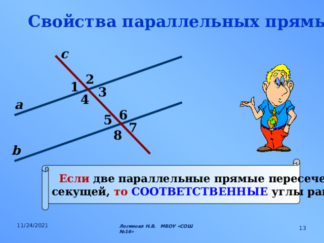 Свойства параллельных прямых. с 2 1 3 4 а 6 5 7 8 b Если две параллельные прямые пересечены секущей, то СООТВЕТСТВЕННЫЕ углы равны. 11/24/2021 Логинова Н.В. МБОУ «СОШ №16»  