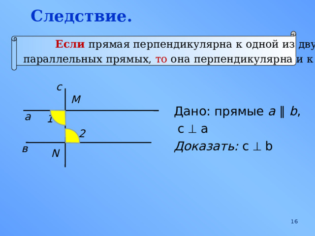 Следствие. Если  прямая перпендикулярна к одной из двух  параллельных прямых, то она перпендикулярна и к другой . с M Дано: прямые a  ∥  b ,  c  a Доказать: c  b  а 1 2 в N  
