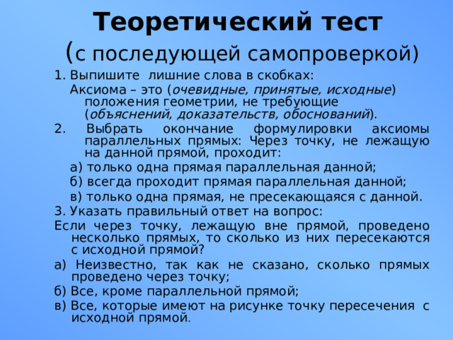 Теоретический тест   ( с последующей самопроверкой) 1. Выпишите лишние слова в скобках:  Аксиома – это ( очевидные, принятые, исходные ) положения геометрии, не требующие ( объяснений, доказательств, обоснований ). 2. Выбрать окончание формулировки аксиомы параллельных прямых: Через точку, не лежащую на данной прямой, проходит:  а) только одна прямая параллельная данной;  б) всегда проходит прямая параллельная данной;  в) только одна прямая, не пресекающаяся с данной. 3. Указать правильный ответ на вопрос: Если через точку, лежащую вне прямой, проведено несколько прямых, то сколько из них пересекаются с исходной прямой? а) Неизвестно, так как не сказано, сколько прямых проведено через точку; б) Все, кроме параллельной прямой; в) Все, которые имеют на рисунке точку пересечения с исходной прямой . 