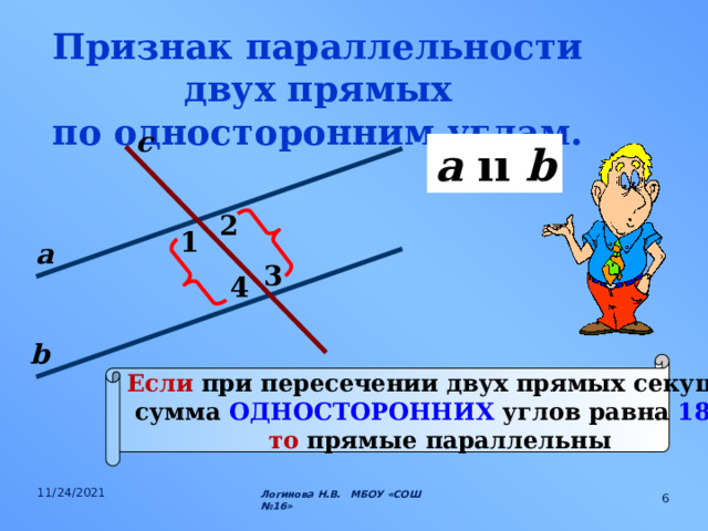 Признак параллельности двух прямых по односторонним углам. с a  ıı b 2 1 а 3 4 b Если при пересечении двух прямых секущей сумма ОДНОСТОРОННИХ углов равна 180 0 , то прямые параллельны 11/24/2021 Логинова Н.В. МБОУ «СОШ №16»  