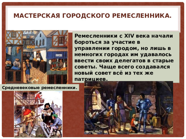 Мастерская городского ремесленника.   Ремесленники с XIV века начали бороться за участие в управлении городом, но лишь в немногих городах им удавалось ввести своих делегатов в старые советы. Чаще всего создавался новый совет всё из тех же патрициев. Средневековые ремесленники. 