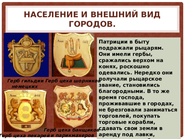 Население и внешний вид городов. Патриции в быту подражали рыцарям. Они имели гербы, сражались верхом на конях, роскошно одевались. Нередко они получали рыцарское звание, становились благородными. В то же время господа, проживавшие в городах, не брезговали заниматься торговлей, покупать торговые корабли, сдавать свои земли в аренду под лавки, мастерские и кабаки. Герб гильдии немецких столяров Герб цеха шорников Герб цеха банщиков  и парикмахеров Герб цеха пекарей 