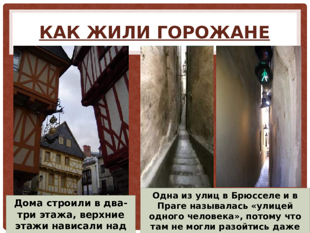 Как жили горожане Одна из улиц в Брюсселе и в Праге называлась «улицей одного человека», потому что там не могли разойтись даже двое. Дома строили в два-три этажа, верхние этажи нависали над нижними. 