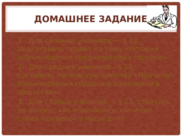 Домашнее задание 1.  Для сильных учеников — § 13, подготовить проект на тему «История возникновения средневековых городов». 2.  Для средних учеников - § 13, составить логическую цепочку «Причины возникновения городов и изменений в обществе». 3.  Для слабых учеников — § 13, ответить на вопрос: как изменилось значение слова «шедевр» в наши дни?  