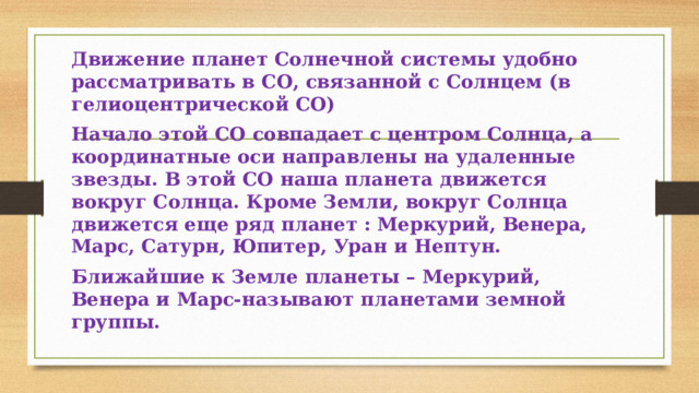 Движение планет Солнечной системы удобно рассматривать в СО, связанной с Солнцем (в гелиоцентрической СО) Начало этой СО совпадает с центром Солнца, а координатные оси направлены на удаленные звезды. В этой СО наша планета движется вокруг Солнца. Кроме Земли, вокруг Солнца движется еще ряд планет : Меркурий, Венера, Марс, Сатурн, Юпитер, Уран и Нептун. Ближайшие к Земле планеты – Меркурий, Венера и Марс-называют планетами земной группы. 