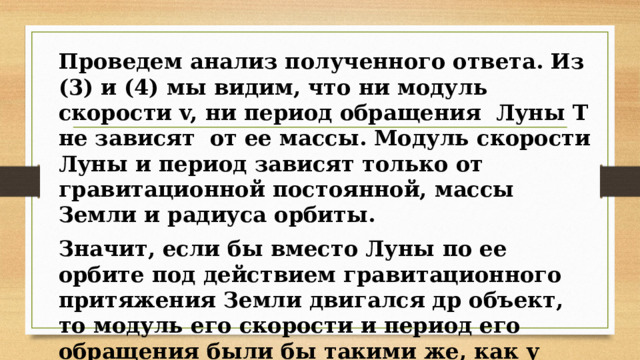 Проведем анализ полученного ответа. Из (3) и (4) мы видим, что ни модуль скорости v, ни период обращения Луны Т не зависят от ее массы. Модуль скорости Луны и период зависят только от гравитационной постоянной, массы Земли и радиуса орбиты. Значит, если бы вместо Луны по ее орбите под действием гравитационного притяжения Земли двигался др объект, то модуль его скорости и период его обращения были бы такими же, как у Луны. 