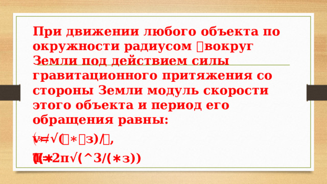 При движении любого объекта по окружности радиусом 𝑹 вокруг Земли под действием силы гравитационного притяжения со стороны Земли модуль скорости этого объекта и период его обращения равны: v=√(𝑮∗𝑴з)/𝑹, Т=2π√(𝑅^3/(𝐺∗𝑀з)) 