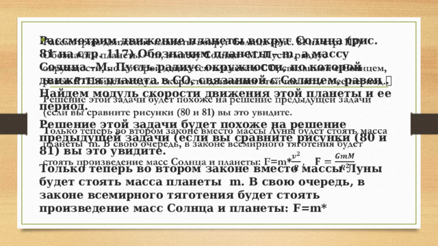 Рассмотрим движение планеты вокруг Солнца (рис. 81 на стр. 117) Обозначим планеты – m, а массу Солнца –М. Пусть радиус окружности, по которой движется планета в СО, связанной с Солнцем, равен 𝑹. Найдем модуль скорости движения этой планеты и ее период.   Решение этой задачи будет похоже на решение предыдущей задачи (если вы сравните рисунки (80 и 81) вы это увидите. Только теперь во втором законе вместо массы Луны будет стоять масса планеты m. В свою очередь, в законе всемирного тяготения будет стоять произведение масс Солнца и планеты: F=m*  