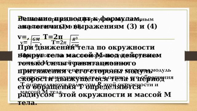 Решение приводит к формулам, аналогичным выражениям (3) и (4)   v=, T=2π При движении тела по окружности вокруг тела массой М под действием только силы гравитационного притяжения с его стороны модуль скорости движущегося тела и период его обращения Т определяются радиусом 𝑹 этой окружности и массой М тела. 