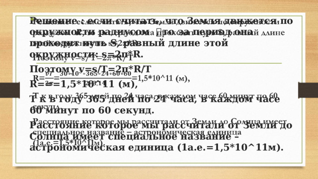Решение : если считать, что Земля движется по окружности радиусом 𝑹, то за период она проходит путь S, равный длине этой окружности: s=2π*R.   Поэтому v=s/T=2π*R/T R===1,5*10^11 (м), Т к в году 365 дней по 24 часа, в каждом часе 60 минут по 60 секунд. Расстояние которое мы рассчитали от Земли до Солнца имеет специальное название – астрономическая единица (1а.е.=1,5*10^11м). 