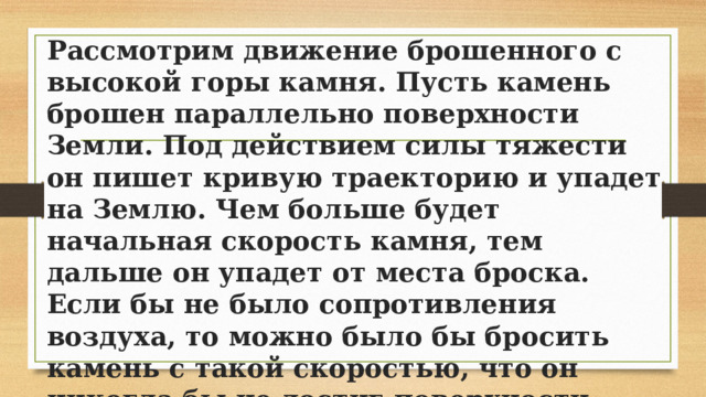 Рассмотрим движение брошенного с высокой горы камня. Пусть камень брошен параллельно поверхности Земли. Под действием силы тяжести он пишет кривую траекторию и упадет на Землю. Чем больше будет начальная скорость камня, тем дальше он упадет от места броска. Если бы не было сопротивления воздуха, то можно было бы бросить камень с такой скоростью, что он никогда бы не достиг поверхности Земли. Тогда камень двигался бы вокруг Земли подобно Луне, став спутником нашей планеты. 