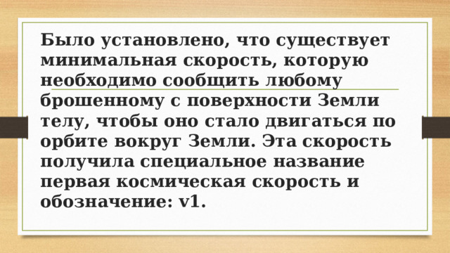 Было установлено, что существует минимальная скорость, которую необходимо сообщить любому брошенному с поверхности Земли телу, чтобы оно стало двигаться по орбите вокруг Земли. Эта скорость получила специальное название первая космическая скорость и обозначение: v1. 