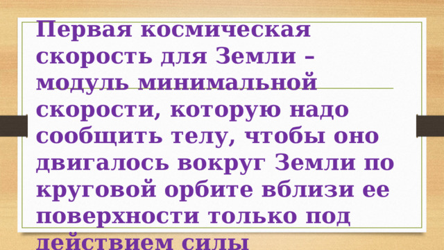 Первая космическая скорость для Земли – модуль минимальной скорости, которую надо сообщить телу, чтобы оно двигалось вокруг Земли по круговой орбите вблизи ее поверхности только под действием силы гравитационного притяжения Земли. 