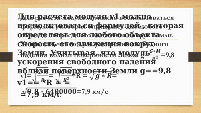 Для расчета модуля v1 можно воспользоваться формулой , которая определяет для любого объекта скорость его движения вокруг Земли. Учитывая, что модуль ускорения свободного падения вблизи поверхности Земли g==9,8   v1== *R = =  =7,9 км/с 