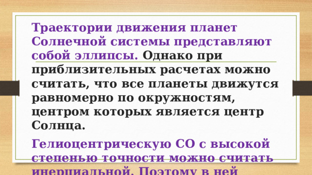 Траектории движения планет Солнечной системы представляют собой эллипсы. Однако при приблизительных расчетах можно считать, что все планеты движутся равномерно по окружностям, центром которых является центр Солнца. Гелиоцентрическую СО с высокой степенью точности можно считать инерциальной. Поэтому в ней применимы законы Ньютона. 