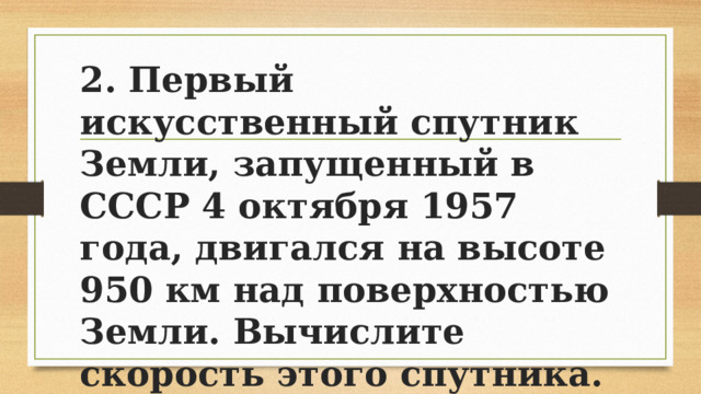2. Первый искусственный спутник Земли, запущенный в СССР 4 октября 1957 года, двигался на высоте 950 км над поверхностью Земли. Вычислите скорость этого спутника. 