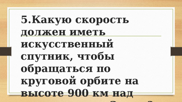 5.Какую скорость должен иметь искусственный спутник, чтобы обращаться по круговой орбите на высоте 900 км над поверхностью Земли? Каков период его обращения? 