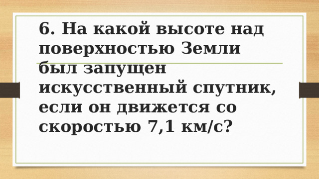 6. На какой высоте над поверхностью Земли был запущен искусственный спутник, если он движется со скоростью 7,1 км/с? 