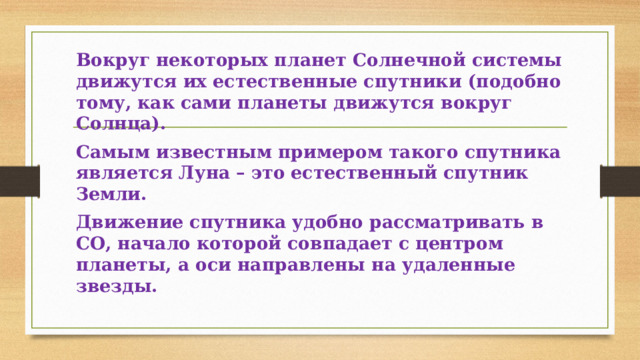 Вокруг некоторых планет Солнечной системы движутся их естественные спутники (подобно тому, как сами планеты движутся вокруг Солнца). Самым известным примером такого спутника является Луна – это естественный спутник Земли. Движение спутника удобно рассматривать в СО, начало которой совпадает с центром планеты, а оси направлены на удаленные звезды. 
