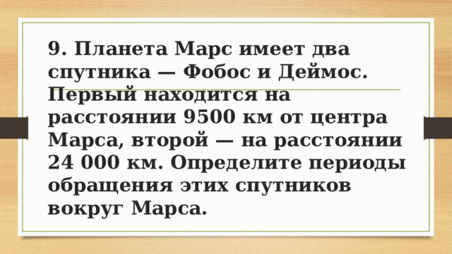 9. Планета Марс имеет два спутника — Фобос и Деймос. Первый находится на расстоянии 9500 км от центра Марса, второй — на расстоянии 24 000 км. Определите периоды обращения этих спутников вокруг Марса. 