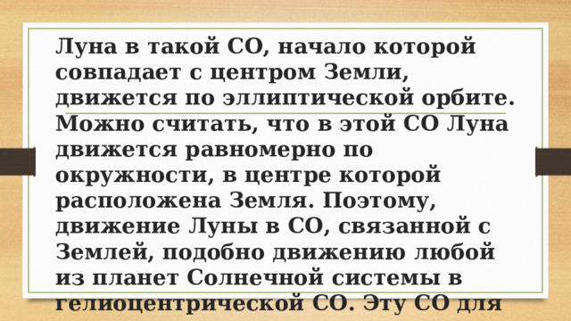 Луна в такой СО, начало которой совпадает с центром Земли, движется по эллиптической орбите. Можно считать, что в этой СО Луна движется равномерно по окружности, в центре которой расположена Земля. Поэтому, движение Луны в СО, связанной с Землей, подобно движению любой из планет Солнечной системы в гелиоцентрической СО. Эту СО для решения рассмотренных здесь задач также можно считать инерциальной. 
