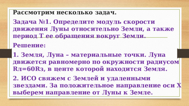 Рассмотрим несколько задач. Задача №1. Определите модуль скорости движения Луны относительно Земли, а также период Т ее обращения вокруг Земли. Решение: 1. Земля, Луна – материальные точки. Луна движется равномерно по окружности радиусом Rл=60Rз, в центе которой находится Земля. 2. ИСО свяжем с Землей и удаленными звездами. За положительное направление оси Х выберем направление от Луны к Земле. 