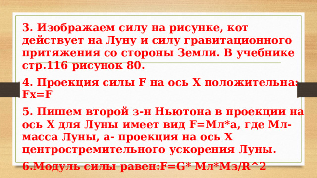 3. Изображаем силу на рисунке, кот действует на Луну и силу гравитационного притяжения со стороны Земли. В учебнике стр.116 рисунок 80. 4. Проекция силы F на ось Х положительна: Fх=F 5. Пишем второй з-н Ньютона в проекции на ось Х для Луны имеет вид F=Мл*а, где Мл- масса Луны, а- проекция на ось Х центростремительного ускорения Луны. 6.Модуль силы равен:F=G* Mл*Mз/R^2 Mз- масса Земли, Mл – масса Луны, R- расстояние от Земли до Луны. 