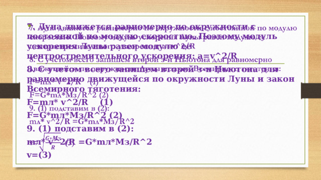   7. Луна движется равномерно по окружности с постоянной по модулю скоростью. Поэтому модуль ускорения Луны равен модулю ее центростремительного ускорения: a=v^2/R 8. С учетом всего запишем второй з-н Ньютона для равномерно движущейся по окружности Луны и закон Всемирного тяготения: F=mл* v^2/R (1) F=G*mл*Mз/R^2 (2) 9. (1) подставим в (2): mл* v^2/R =G*mл*Mз/R^2 v=(3) 