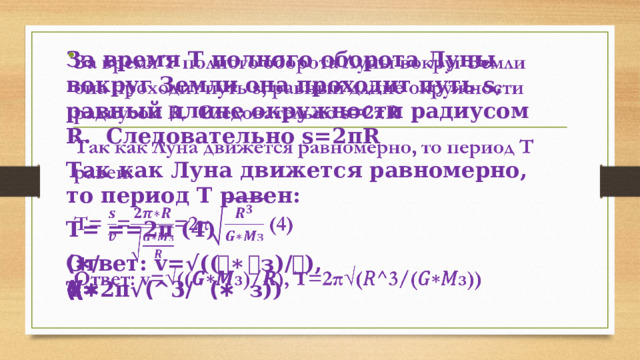 За время Т полного оборота Луны вокруг Земли она проходит путь s, равный длине окружности радиусом R. Следовательно s=2πR   Так как Луна движется равномерно, то период Т равен: Т= ==2π (4) Ответ: v=√((𝑮∗𝑴з)/𝑹), Т=2π√(𝑅^3/(𝐺∗𝑀з)) 