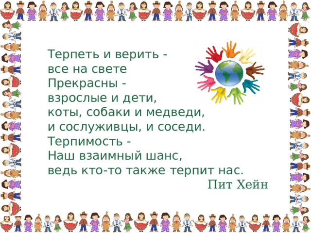 Терпеть и верить - все на свете Прекрасны - взрослые и дети, коты, собаки и медведи, и сослуживцы, и соседи. Терпимость - Наш взаимный шанс, ведь кто-то также терпит нас. Пит Хейн 