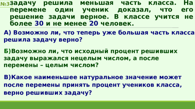 № 3 После проверки контрольной выяснилось, что задачу решила меньшая часть класса. На перемене один ученик доказал, что его решение задачи верное. В классе учится не более 30 и не менее 20 человек. А) Возможно ли, что теперь уже большая часть класса решила задачу верно?  Б) Возможно ли, что исходный процент решивших задачу выражался нецелым числом, а после перемены – целым числом?  В)Какое наименьшее натуральное значение может после перемены принять процент учеников класса, верно решивших задачу? 