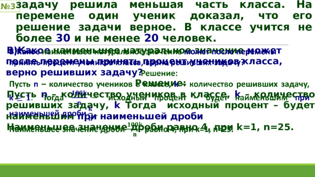 № 3 После проверки контрольной выяснилось, что задачу решила меньшая часть класса. На перемене один ученик доказал, что его решение задачи верное. В классе учится не более 30 и не менее 20 человек. В)Какое наименьшее натуральное значение может после перемены принять процент учеников класса, верно решивших задачу? Решение: Пусть n – количество учеников в классе, k – количество решивших задачу, k Тогда исходный процент – будет наименьшим при наименьшей дроби Наименьшее значение дроби равно 4, при k=1, n=25.   