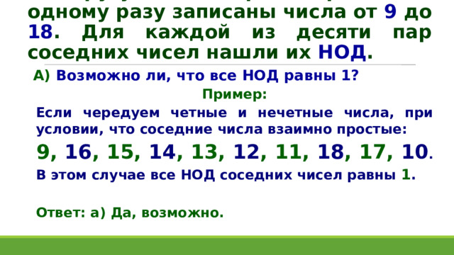По кругу в некотором порядке по одному разу записаны числа от 9 до 18 . Для каждой из десяти пар соседних чисел нашли их НОД . А) Возможно ли, что все НОД равны 1? Пример: Если чередуем четные и нечетные числа, при условии, что соседние числа взаимно простые: 9, 16 , 15, 14 , 13, 12 , 11, 18 , 17, 10 . В этом случае все НОД соседних чисел равны 1 .  Ответ: а) Да, возможно.   