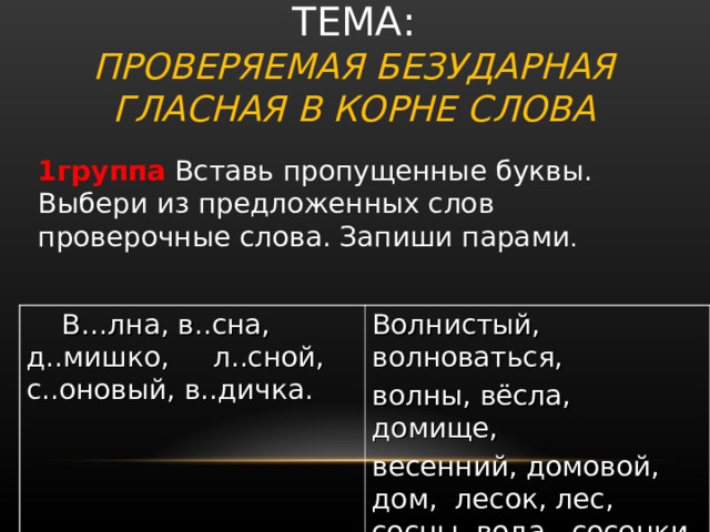  ТЕМА:  ПРОВЕРЯЕМАЯ БЕЗУДАРНАЯ ГЛАСНАЯ В КОРНЕ СЛОВА 1группа Вставь пропущенные буквы. Выбери из предложенных слов проверочные слова. Запиши парами .       В…лна, в..сна, д..мишко,  л..сной, с..оновый, в..дичка. Волнистый, волноваться, волны, вёсла, домище, весенний, домовой, дом, лесок, лес, сосны, вода,  сосенки, водный. 