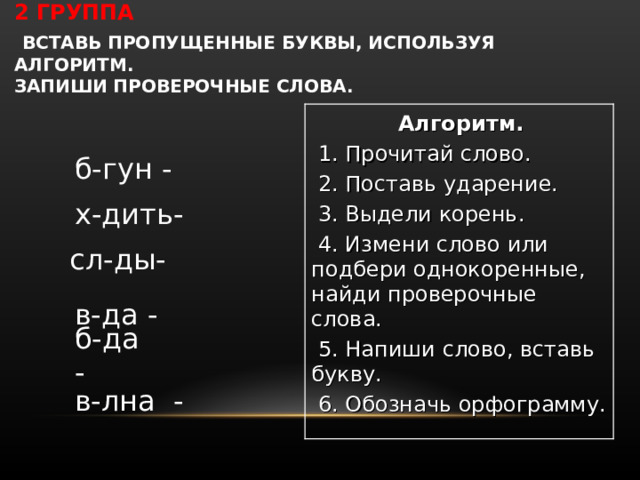 2 ГРУППА   ВСТАВЬ ПРОПУЩЕННЫЕ БУКВЫ, ИСПОЛЬЗУЯ АЛГОРИТМ.  ЗАПИШИ ПРОВЕРОЧНЫЕ СЛОВА.            Алгоритм.   1. Прочитай слово.   2. Поставь ударение.   3. Выдели корень.   4. Измени слово или подбери однокоренные, найди проверочные слова.   5. Напиши слово, вставь букву.   6. Обозначь орфограмму. б-гун -  х-дить- сл-ды- в-да -   б-да  -  в-лна  - 