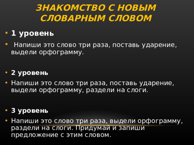 ЗНАКОМСТВО С НОВЫМ СЛОВАРНЫМ СЛОВОМ 1 уровень  Напиши это слово три раза, поставь ударение, выдели орфограмму.  2 уровень Напиши это слово три раза, поставь ударение, выдели орфограмму, раздели на слоги.  3 уровень Напиши это слово три раза, выдели орфограмму, раздели на слоги. Придумай и запиши предложение с этим словом. 