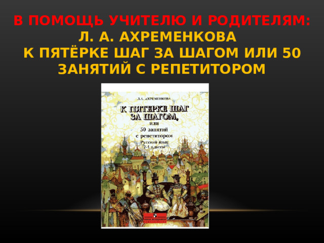 В ПОМОЩЬ УЧИТЕЛЮ И РОДИТЕЛЯМ:  Л. А. АХРЕМЕНКОВА  К ПЯТЁРКЕ ШАГ ЗА ШАГОМ ИЛИ 50 ЗАНЯТИЙ С РЕПЕТИТОРОМ 