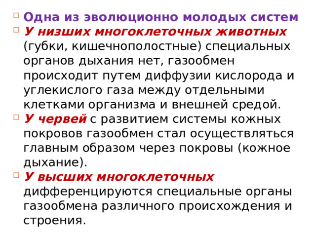 Одна из эволюционно молодых систем У низших многоклеточных животных (губки, кишечнополостные) специальных органов дыхания нет, газообмен происходит путем диффузии кислорода и углекислого газа между отдельными клетками организма и внешней средой. У червей с развитием системы кожных покровов газообмен стал осуществляться главным образом через покровы (кожное дыхание). У высших многоклеточных дифференцируются специальные органы газообмена различного происхождения и строения. 