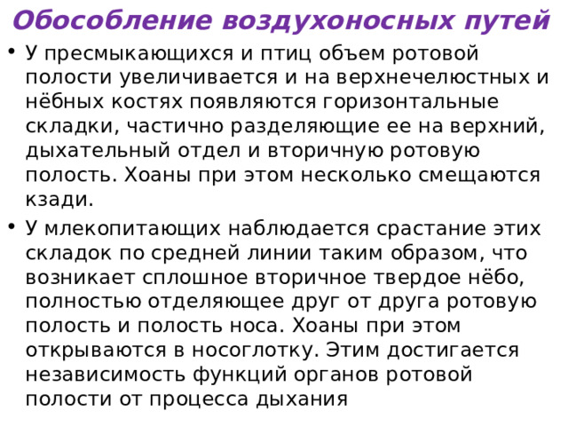Обособление воздухоносных путей У пресмыкающихся  и птиц объем ротовой полости увеличивается и на верхнечелюстных и нёбных костях появляются горизонтальные складки, частично разделяющие ее на верхний, дыхательный отдел и вторичную ротовую полость. Хоаны при этом несколько смещаются кзади. У млекопитающих наблюдается срастание этих складок по средней линии таким образом, что возникает сплошное вторичное твердое нёбо, полностью отделяющее друг от друга ротовую полость и полость носа. Хоаны при этом открываются в носоглотку. Этим достигается независимость функций органов ротовой полости от процесса дыхания  