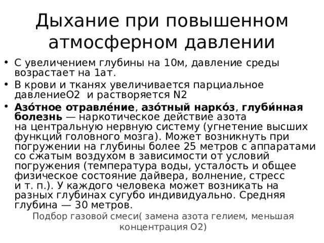 Дыхание при повышенном атмосферном давлении С увеличением глубины на 10м, давление среды возрастает на 1ат. В крови и тканях увеличивается парциальное давлениеО2 и растворяется N2 Азо́тное отравле́ние ,  азо́тный нарко́з ,  глуби́нная болезнь  — наркотическое действие азота на центральную нервную систему (угнетение высших функций головного мозга). Может возникнуть при погружении на глубины более 25 метров с аппаратами со сжатым воздухом в зависимости от условий погружения (температура воды, усталость и общее физическое состояние дайвера, волнение, стресс и т. п.). У каждого человека может возникать на разных глубинах сугубо индивидуально. Средняя глубина — 30 метров. Подбор газовой смеси( замена азота гелием, меньшая концентрация О2) 